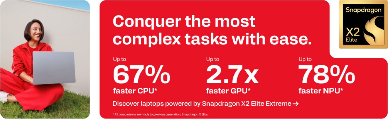 Snapdragon X2 Elite - Conquer the most complex tasks with ease - Up to 67% faster CPU. Up to 2.7x faster GPU. Up to 78% faster NPU.