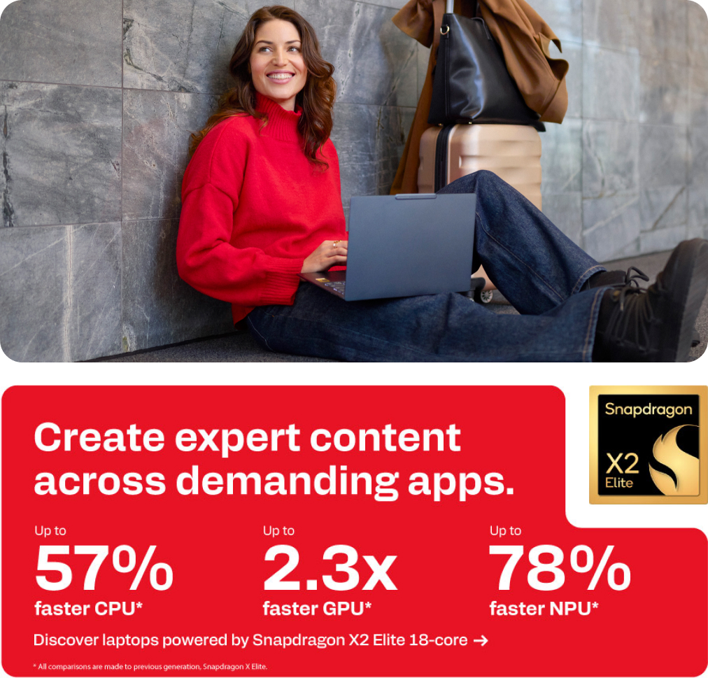Snapdragon X2 Elite - Create expert content across demanding apps.  - Up to 57% faster CPU. Up to 2.3x faster GPU. Up to 78% faster NPU.