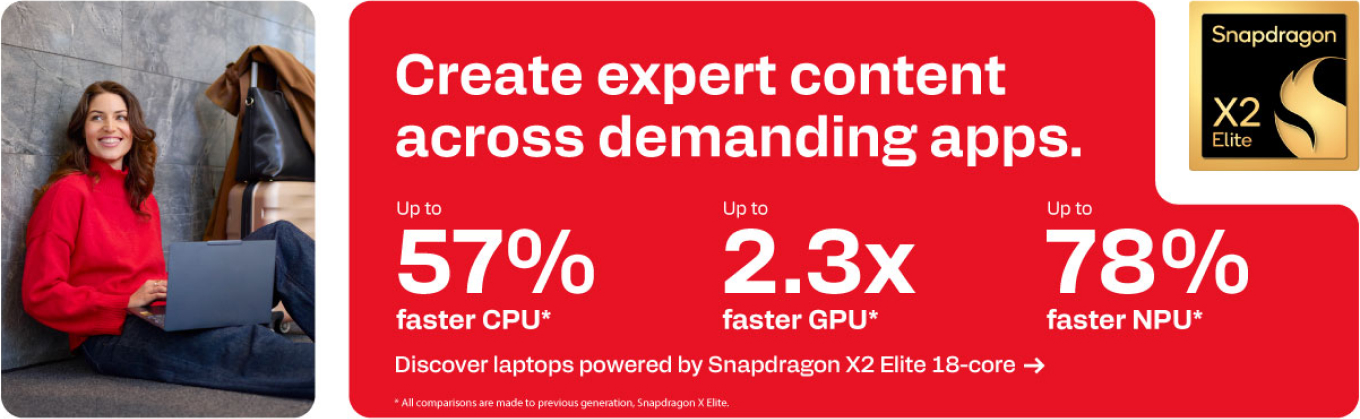 Snapdragon X2 Elite - Create expert content across demanding apps.  - Up to 57% faster CPU. Up to 2.3x faster GPU. Up to 78% faster NPU.