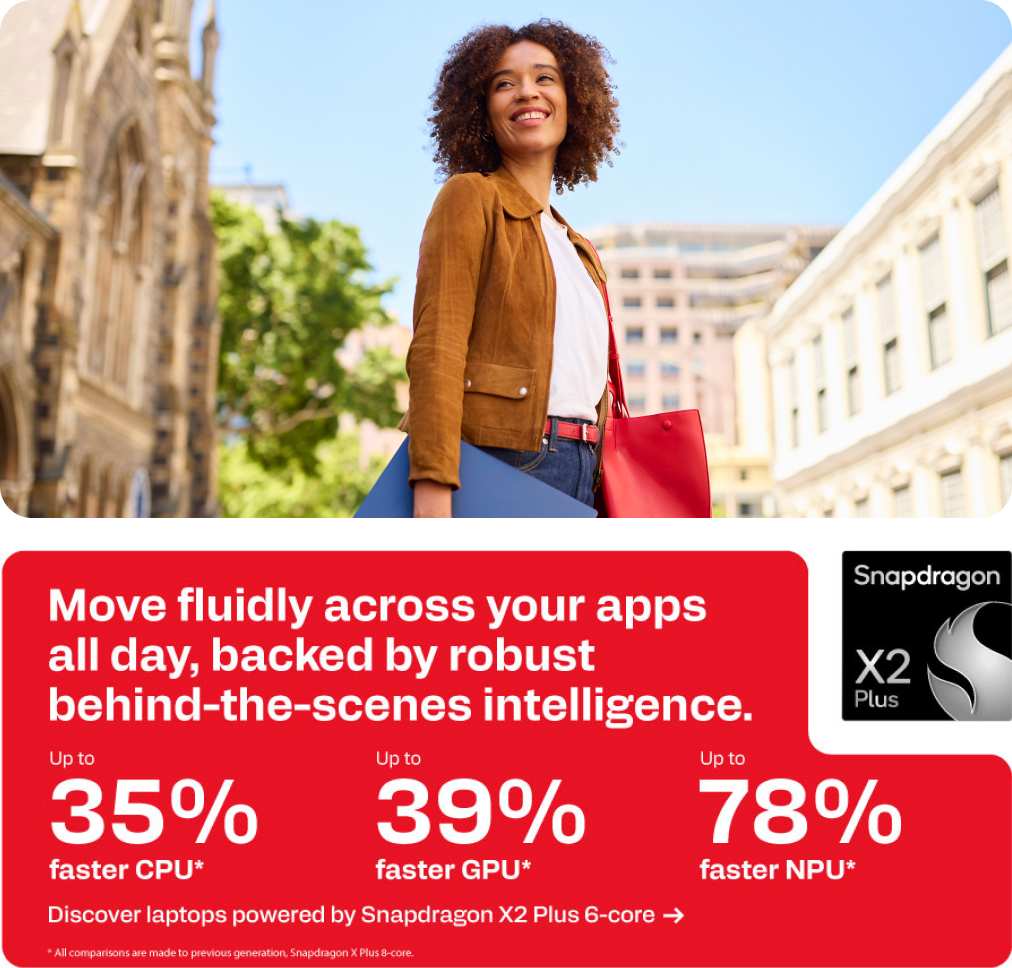 Snapdragon X2 Plus - Move fluidly across your apps all day, backed by robust behind-the-scenes intelligence.Create expert content across demanding apps. - Up to 35% faster CPU. Up to 39% faster GPU. Up to 78% faster NPU.