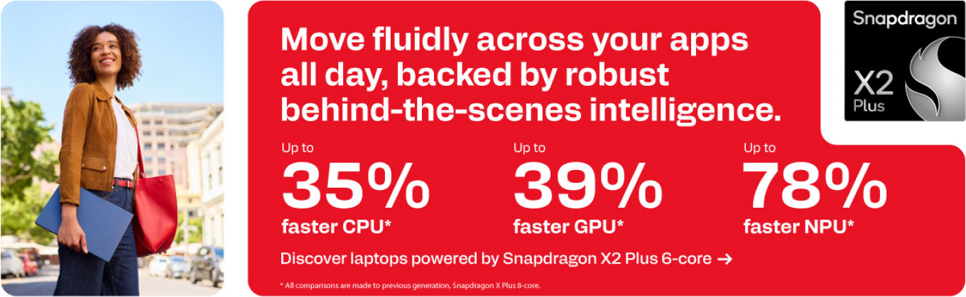 Snapdragon X2 Plus - Move fluidly across your apps all day, backed by robust behind-the-scenes intelligence.Create expert content across demanding apps. - Up to 35% faster CPU. Up to 39% faster GPU. Up to 78% faster NPU.